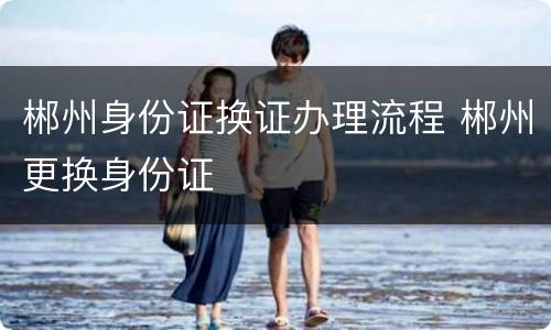 郴州身份证换证办理流程 郴州更换身份证