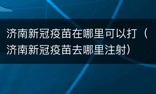 济南新冠疫苗在哪里可以打（济南新冠疫苗去哪里注射）