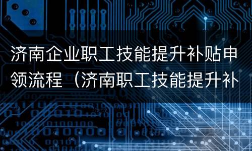 济南企业职工技能提升补贴申领流程（济南职工技能提升补贴申请指南）