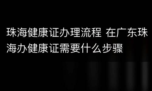 珠海健康证办理流程 在广东珠海办健康证需要什么步骤
