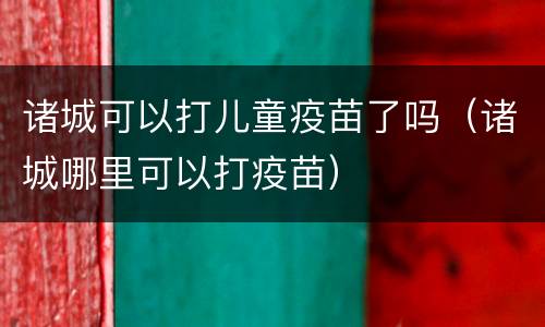 诸城可以打儿童疫苗了吗（诸城哪里可以打疫苗）