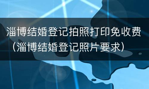 淄博结婚登记拍照打印免收费（淄博结婚登记照片要求）