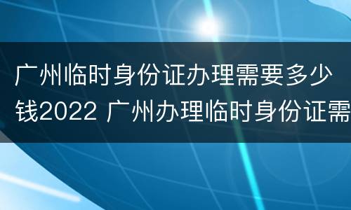 广州临时身份证办理需要多少钱2022 广州办理临时身份证需要什么