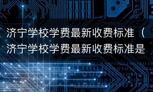 济宁学校学费最新收费标准（济宁学校学费最新收费标准是多少）