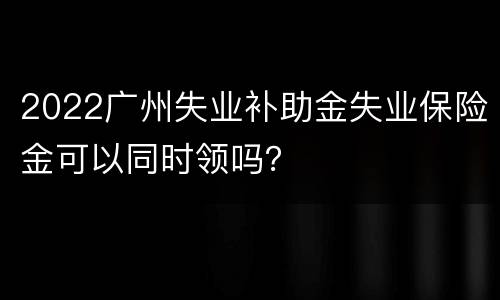 2022广州失业补助金失业保险金可以同时领吗？