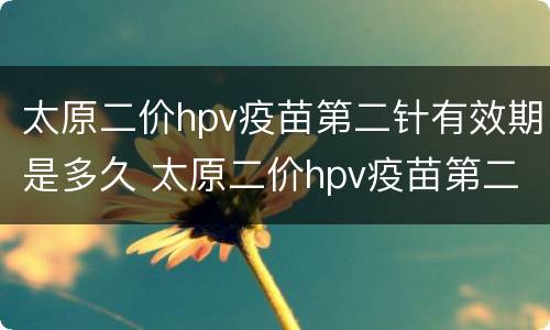 太原二价hpv疫苗第二针有效期是多久 太原二价hpv疫苗第二针有效期是多久