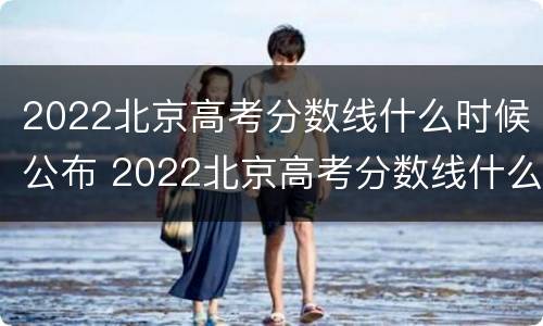 2022北京高考分数线什么时候公布 2022北京高考分数线什么时候公布的