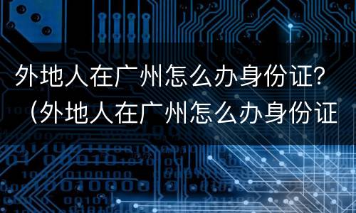 外地人在广州怎么办身份证？（外地人在广州怎么办身份证复印件）