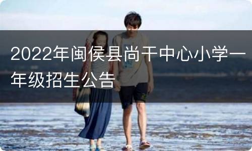 2022年闽侯县尚干中心小学一年级招生公告