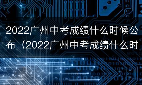 2022广州中考成绩什么时候公布（2022广州中考成绩什么时候公布?）