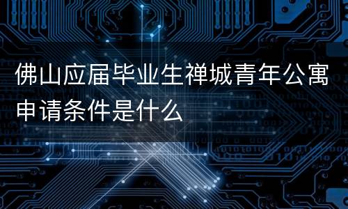 佛山应届毕业生禅城青年公寓申请条件是什么