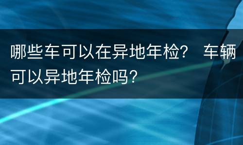 哪些车可以在异地年检？ 车辆可以异地年检吗?