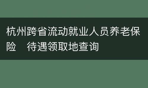 杭州跨省流动就业人员养老保险​待遇领取地查询