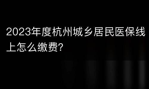 2023年度杭州城乡居民医保线上怎么缴费？