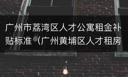 广州市荔湾区人才公寓租金补贴标准（广州黄埔区人才租房补贴）