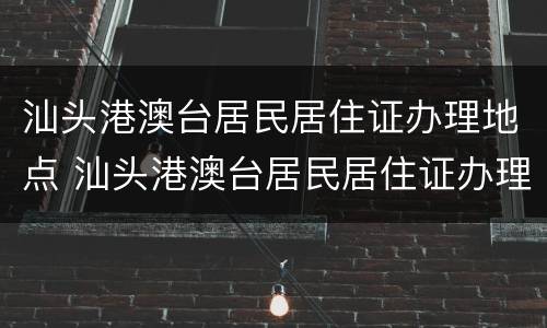 汕头港澳台居民居住证办理地点 汕头港澳台居民居住证办理地点查询