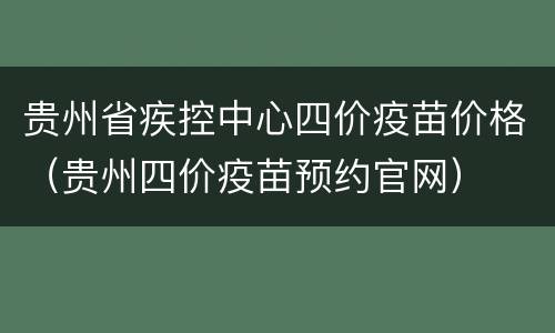 贵州省疾控中心四价疫苗价格（贵州四价疫苗预约官网）