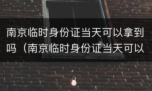 南京临时身份证当天可以拿到吗（南京临时身份证当天可以拿到吗多少钱）