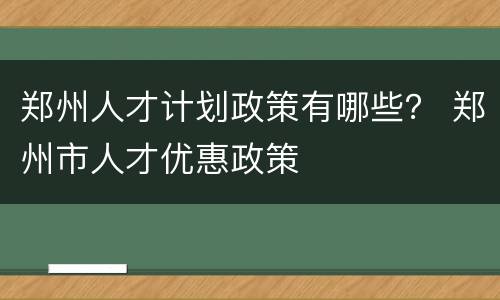 郑州人才计划政策有哪些？ 郑州市人才优惠政策