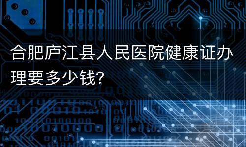 合肥庐江县人民医院健康证办理要多少钱？