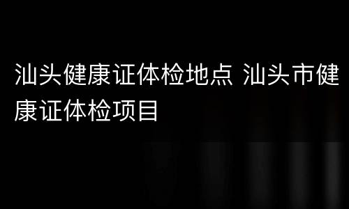 汕头健康证体检地点 汕头市健康证体检项目