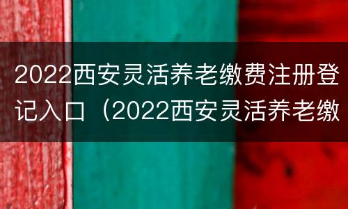 2022西安灵活养老缴费注册登记入口（2022西安灵活养老缴费注册登记入口官网）