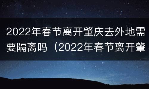 2022年春节离开肇庆去外地需要隔离吗（2022年春节离开肇庆去外地需要隔离吗现在）