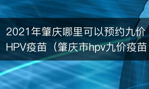 2021年肇庆哪里可以预约九价HPV疫苗（肇庆市hpv九价疫苗预约）