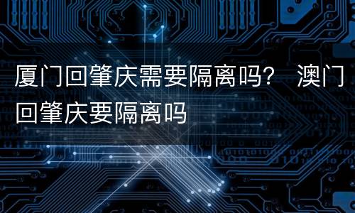 厦门回肇庆需要隔离吗？ 澳门回肇庆要隔离吗