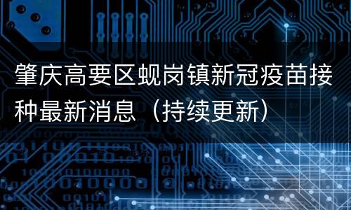 肇庆高要区蚬岗镇新冠疫苗接种最新消息（持续更新）