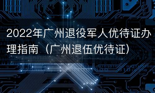 2022年广州退役军人优待证办理指南（广州退伍优待证）