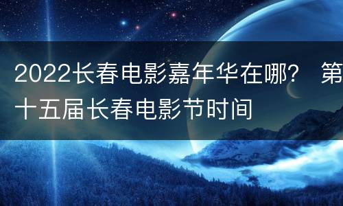 2022长春电影嘉年华在哪？ 第十五届长春电影节时间