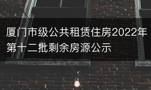 厦门市级公共租赁住房2022年第十二批剩余房源公示