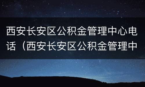 西安长安区公积金管理中心电话（西安长安区公积金管理中心电话是多少）