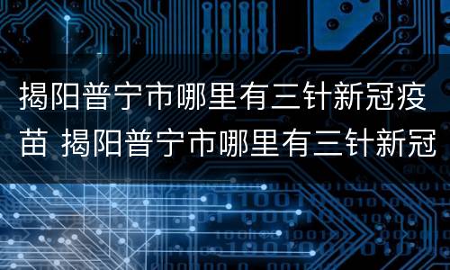 揭阳普宁市哪里有三针新冠疫苗 揭阳普宁市哪里有三针新冠疫苗预约