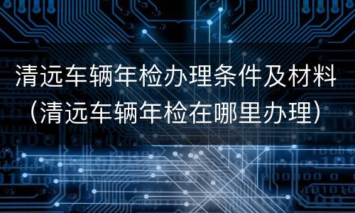 清远车辆年检办理条件及材料（清远车辆年检在哪里办理）