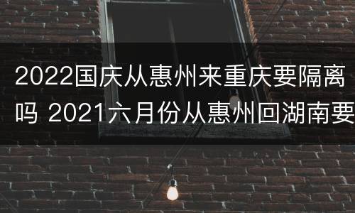 2022国庆从惠州来重庆要隔离吗 2021六月份从惠州回湖南要隔离吗