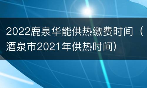 2022鹿泉华能供热缴费时间（酒泉市2021年供热时间）