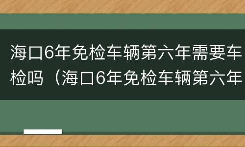 海口6年免检车辆第六年需要车检吗（海口6年免检车辆第六年需要车检吗多少钱）