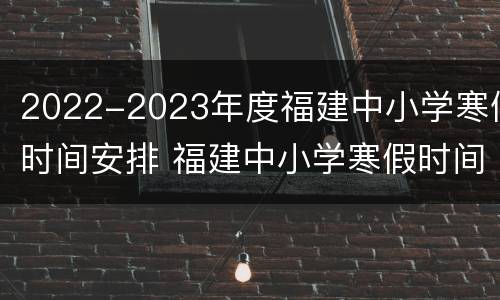 2022-2023年度福建中小学寒假时间安排 福建中小学寒假时间2020-2021
