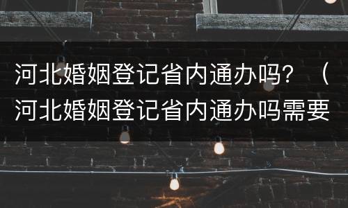河北婚姻登记省内通办吗？（河北婚姻登记省内通办吗需要什么）