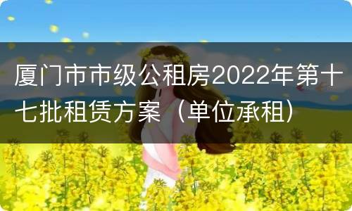 厦门市市级公租房2022年第十七批租赁方案（单位承租）