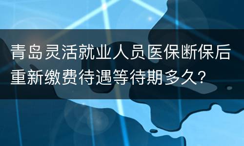 青岛灵活就业人员医保断保后重新缴费待遇等待期多久？
