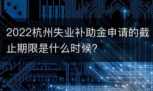 2022杭州失业补助金申请的截止期限是什么时候?
