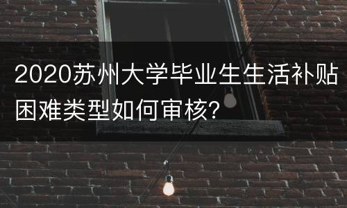 2020苏州大学毕业生生活补贴困难类型如何审核？