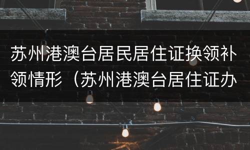 苏州港澳台居民居住证换领补领情形（苏州港澳台居住证办理）