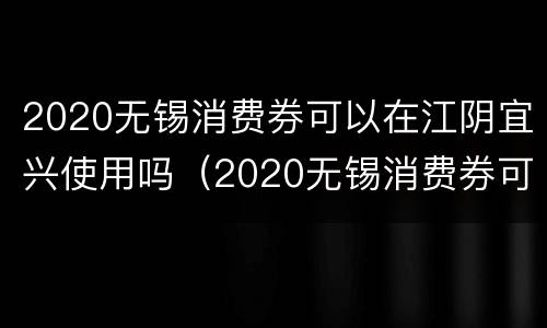 2020无锡消费券可以在江阴宜兴使用吗（2020无锡消费券可以在江阴宜兴使用吗）