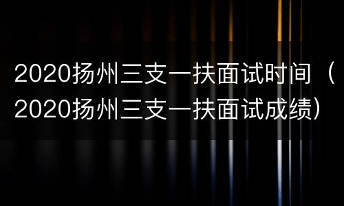2020扬州三支一扶面试时间（2020扬州三支一扶面试成绩）