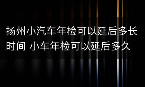 扬州小汽车年检可以延后多长时间 小车年检可以延后多久
