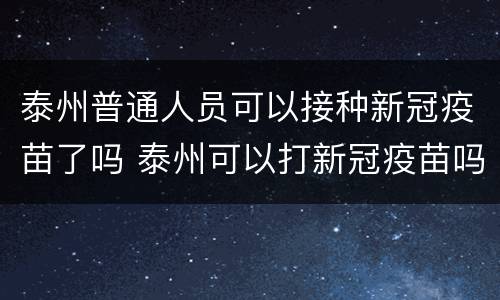 泰州普通人员可以接种新冠疫苗了吗 泰州可以打新冠疫苗吗